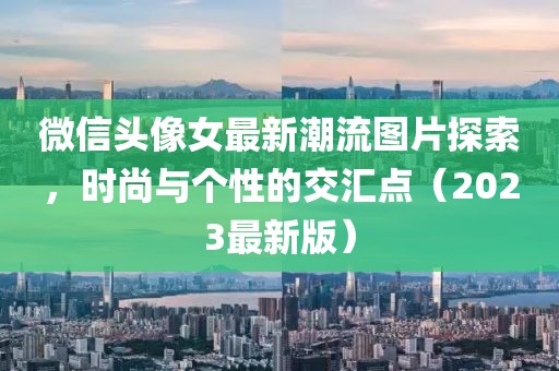 微信頭像女最新潮流圖片探索，時尚與個性的交匯點（2023最新版）