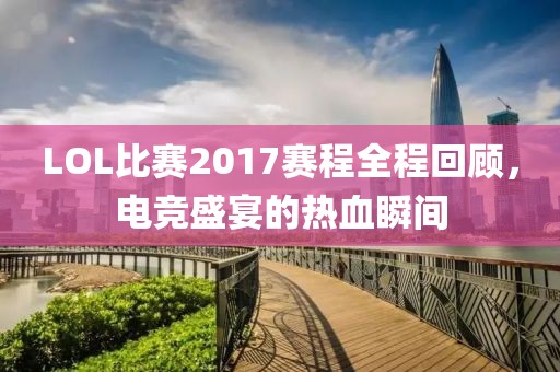 LOL比賽2017賽程全程回顧，電競(jìng)盛宴的熱血瞬間