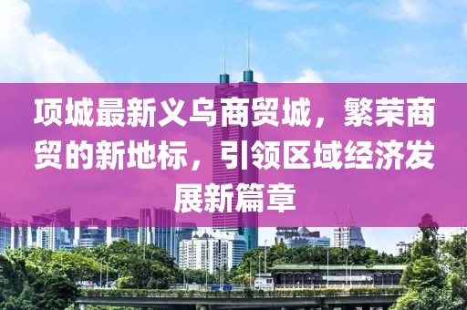 項城最新義烏商貿(mào)城，繁榮商貿(mào)的新地標(biāo)，引領(lǐng)區(qū)域經(jīng)濟(jì)發(fā)展新篇章