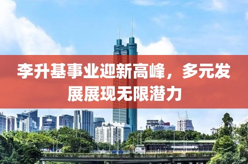 李升基事業(yè)迎新高峰，多元發(fā)展展現(xiàn)無限潛力