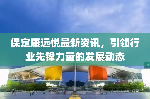 保定康遠悅最新資訊，引領(lǐng)行業(yè)先鋒力量的發(fā)展動態(tài)