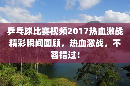 乒乓球比賽視頻2017熱血激戰(zhàn)精彩瞬間回顧，熱血激戰(zhàn)，不容錯(cuò)過！