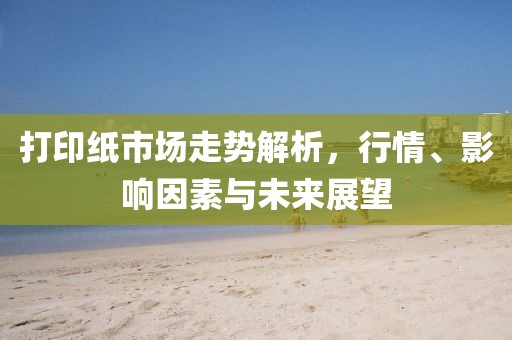 打印紙市場走勢解析，行情、影響因素與未來展望