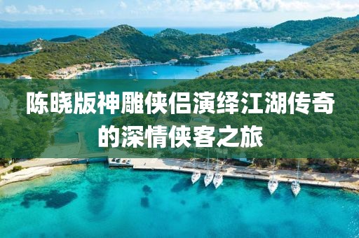 陳曉版神雕俠侶演繹江湖傳奇的深情俠客之旅