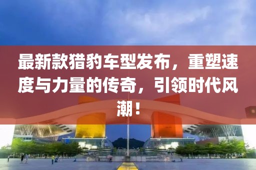 最新款獵豹車型發(fā)布，重塑速度與力量的傳奇，引領(lǐng)時代風(fēng)潮！