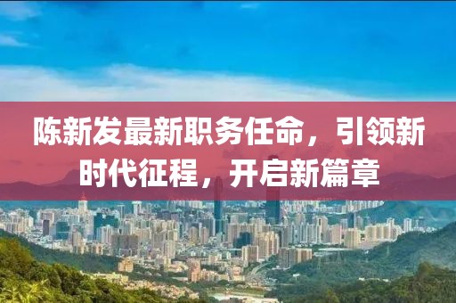 陳新發(fā)最新職務(wù)任命，引領(lǐng)新時代征程，開啟新篇章