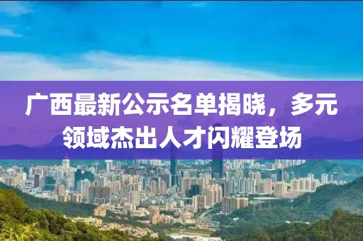 廣西最新公示名單揭曉，多元領(lǐng)域杰出人才閃耀登場