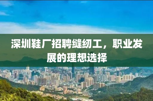 深圳鞋廠招聘縫紉工，職業(yè)發(fā)展的理想選擇