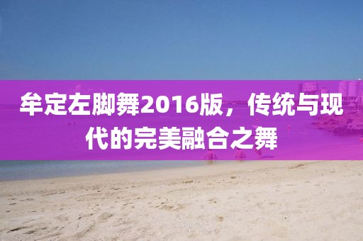 牟定左腳舞2016版，傳統(tǒng)與現(xiàn)代的完美融合之舞