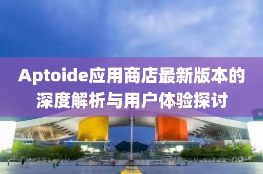 Aptoide應用商店最新版本的深度解析與用戶體驗探討