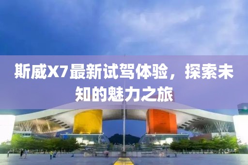 斯威X7最新試駕體驗，探索未知的魅力之旅