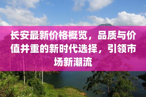 長安最新價格概覽，品質(zhì)與價值并重的新時代選擇，引領(lǐng)市場新潮流