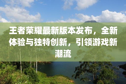 王者榮耀最新版本發(fā)布，全新體驗與獨特創(chuàng)新，引領游戲新潮流