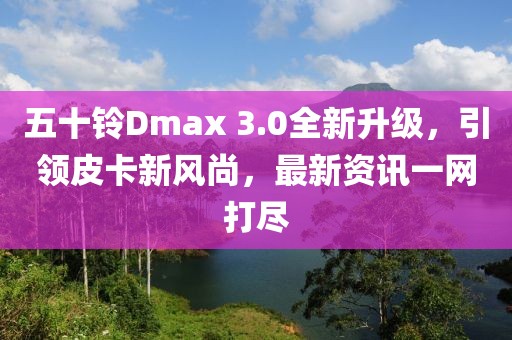 五十鈴Dmax 3.0全新升級，引領皮卡新風尚，最新資訊一網(wǎng)打盡