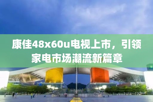 康佳48x60u電視上市，引領(lǐng)家電市場潮流新篇章