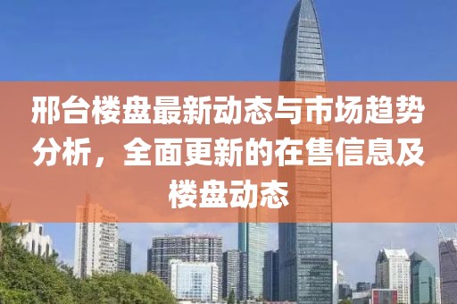 邢臺樓盤最新動態(tài)與市場趨勢分析，全面更新的在售信息及樓盤動態(tài)