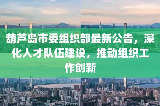 葫蘆島市委組織部最新公告，深化人才隊伍建設，推動組織工作創(chuàng)新