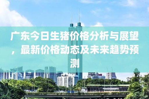 廣東今日生豬價(jià)格分析與展望，最新價(jià)格動(dòng)態(tài)及未來(lái)趨勢(shì)預(yù)測(cè)