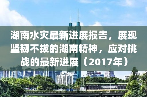 湖南水災(zāi)最新進(jìn)展報(bào)告，展現(xiàn)堅(jiān)韌不拔的湖南精神，應(yīng)對(duì)挑戰(zhàn)的最新進(jìn)展（2017年）