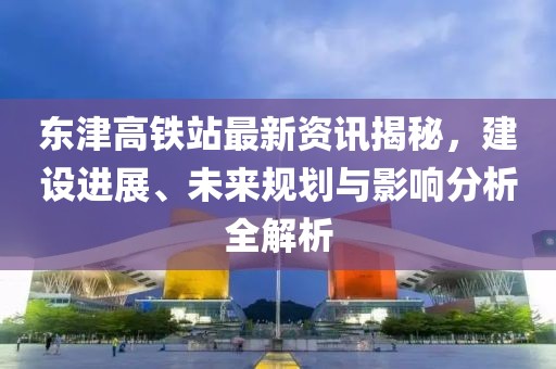 東津高鐵站最新資訊揭秘，建設(shè)進(jìn)展、未來規(guī)劃與影響分析全解析