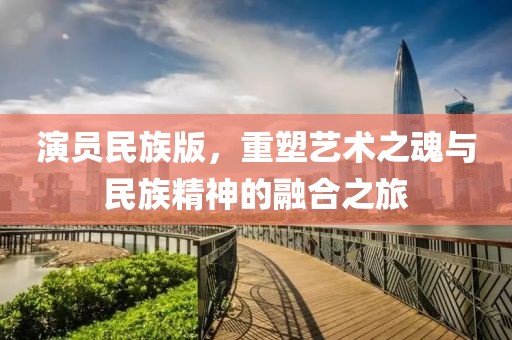 演員民族版，重塑藝術(shù)之魂與民族精神的融合之旅