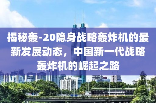 揭秘轟-20隱身戰(zhàn)略轟炸機的最新發(fā)展動態(tài)，中國新一代戰(zhàn)略轟炸機的崛起之路