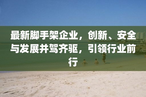 最新腳手架企業(yè)，創(chuàng)新、安全與發(fā)展并駕齊驅(qū)，引領(lǐng)行業(yè)前行