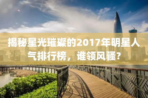 揭秘星光璀璨的2017年明星人氣排行榜，誰領(lǐng)風(fēng)騷？