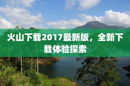 火山下載2017最新版，全新下載體驗探索