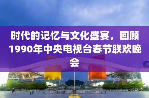 時代的記憶與文化盛宴，回顧1990年中央電視臺春節(jié)聯(lián)歡晚會