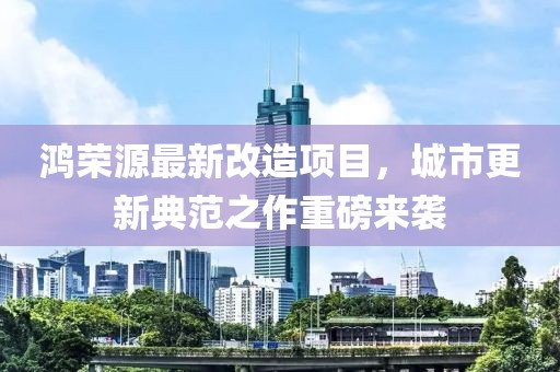 鴻榮源最新改造項目，城市更新典范之作重磅來襲