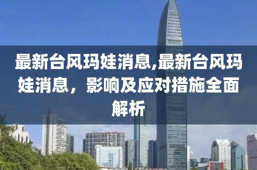 最新臺風瑪娃消息,最新臺風瑪娃消息，影響及應對措施全面解析