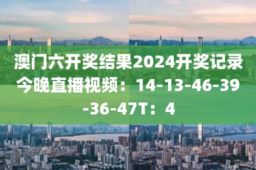 澳門六開獎結果2024開獎記錄今晚直播視頻：14-13-46-39-36-47T：4