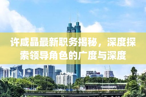 許咸晶最新職務(wù)揭秘，深度探索領(lǐng)導(dǎo)角色的廣度與深度