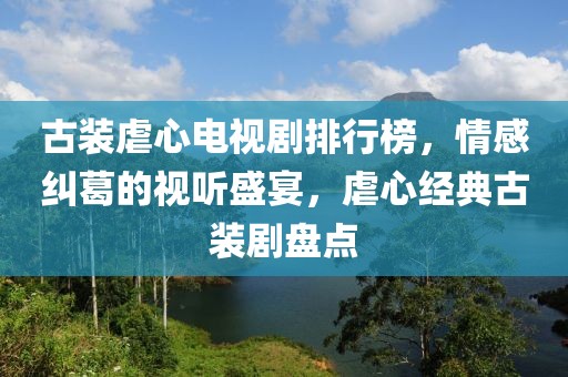 古裝虐心電視劇排行榜，情感糾葛的視聽盛宴，虐心經典古裝劇盤點