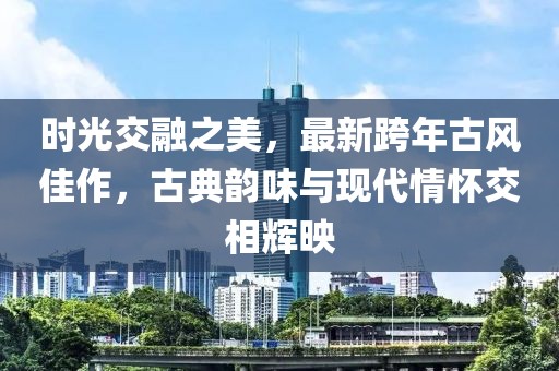 時(shí)光交融之美，最新跨年古風(fēng)佳作，古典韻味與現(xiàn)代情懷交相輝映