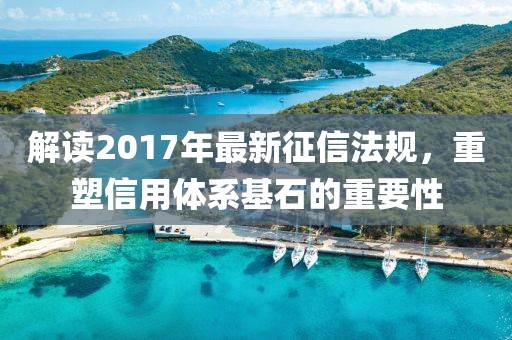 解讀2017年最新征信法規(guī)，重塑信用體系基石的重要性