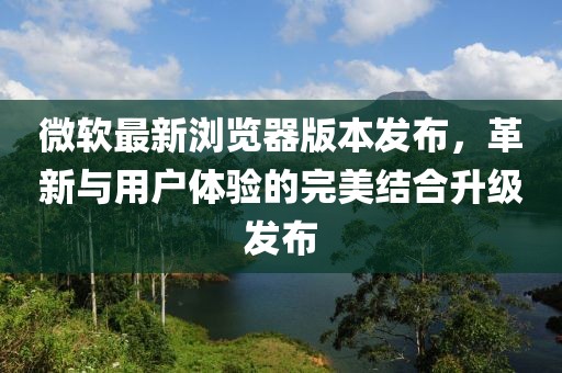 微軟最新瀏覽器版本發(fā)布，革新與用戶體驗的完美結(jié)合升級發(fā)布