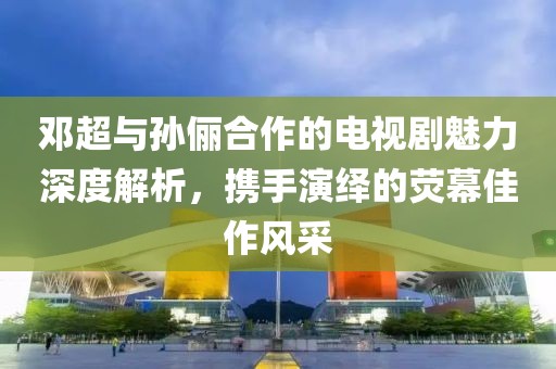 鄧超與孫儷合作的電視劇魅力深度解析，攜手演繹的熒幕佳作風(fēng)采