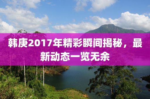 韓庚2017年精彩瞬間揭秘，最新動(dòng)態(tài)一覽無余