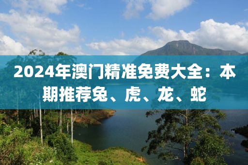 2024年澳門精準(zhǔn)免費(fèi)大全：本期推薦兔、虎、龍、蛇