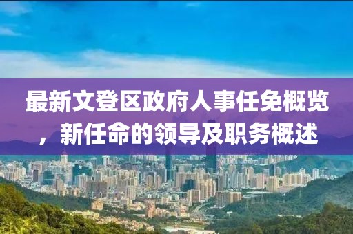 最新文登區(qū)政府人事任免概覽，新任命的領(lǐng)導(dǎo)及職務(wù)概述