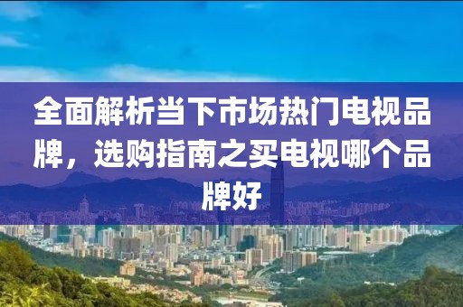 全面解析當(dāng)下市場熱門電視品牌，選購指南之買電視哪個品牌好