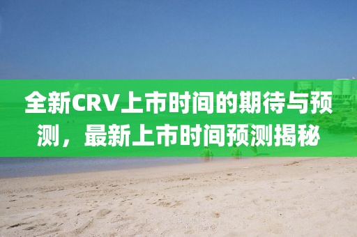 全新CRV上市時間的期待與預測，最新上市時間預測揭秘