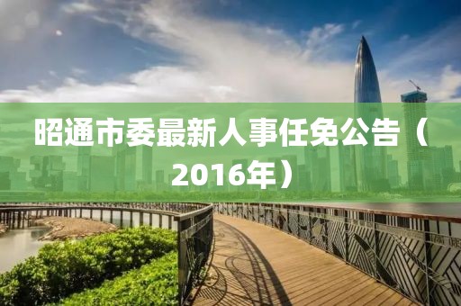 昭通市委最新人事任免公告（2016年）