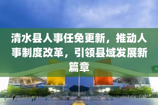 清水縣人事任免更新，推動人事制度改革，引領(lǐng)縣域發(fā)展新篇章