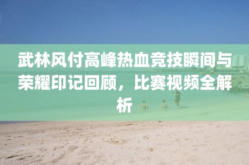 武林風(fēng)付高峰熱血競技瞬間與榮耀印記回顧，比賽視頻全解析