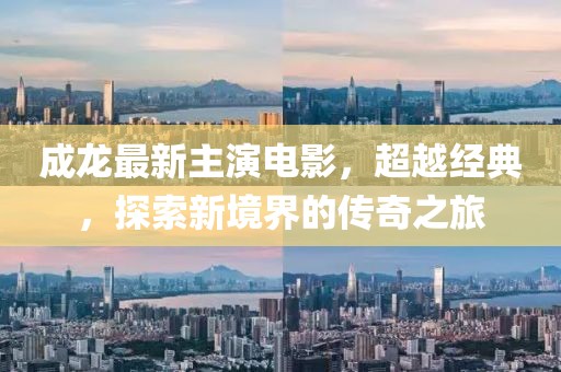 成龍最新主演電影，超越經(jīng)典，探索新境界的傳奇之旅