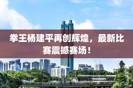 拳王楊建平再創(chuàng)輝煌，最新比賽震撼賽場！