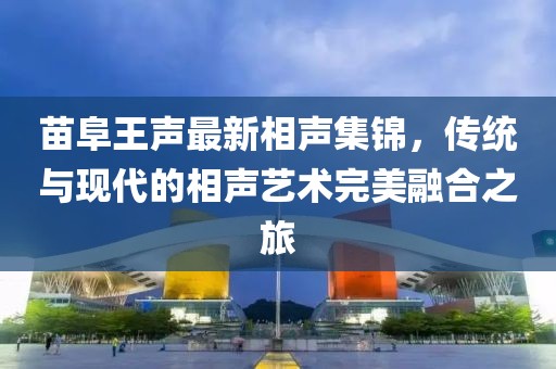 苗阜王聲最新相聲集錦，傳統(tǒng)與現(xiàn)代的相聲藝術完美融合之旅